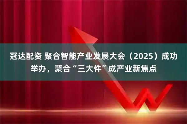 冠达配资 聚合智能产业发展大会（2025）成功举办，聚合“三大件”成产业新焦点