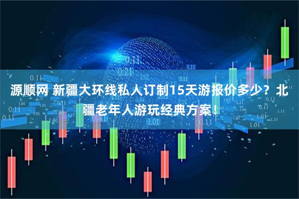 源顺网 新疆大环线私人订制15天游报价多少？北疆老年人游玩经典方案！