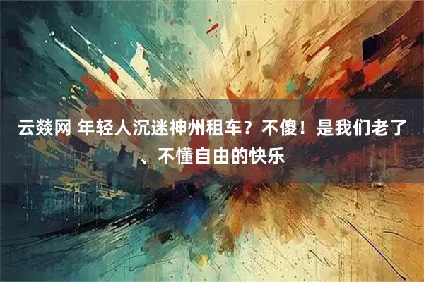 云燚网 年轻人沉迷神州租车？不傻！是我们老了、不懂自由的快乐