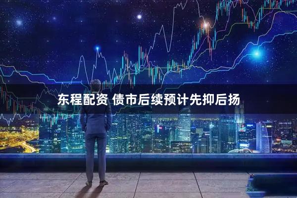 东程配资 债市后续预计先抑后扬