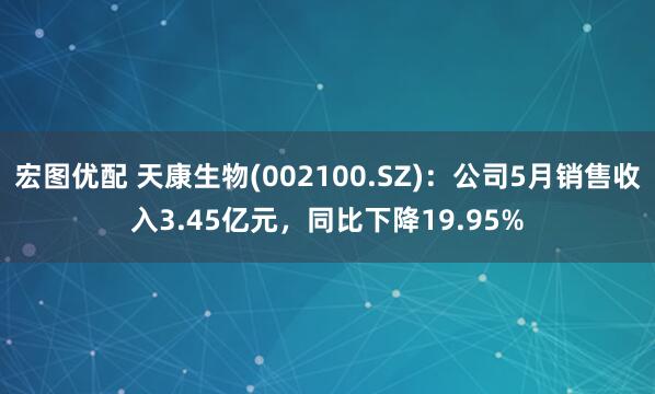 宏图优配 天康生物(002100.SZ)：公司5月销售收入3.45亿元，同比下降19.95%