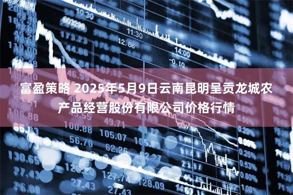 富盈策略 2025年5月9日云南昆明呈贡龙城农产品经营股份有限公司价格行情